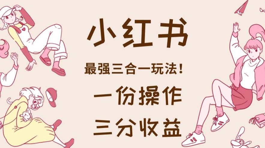 小红书最强三合一玩法,一份操作获得三份收益!赠送超值课程【2023新玩法】 小红书最强三合一玩法,一份操作获得三份收益!赠送超值课程【2023新玩法】