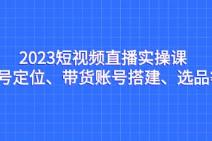 2023短视频直播实操课，账号定位、带货搭建、选品全解析