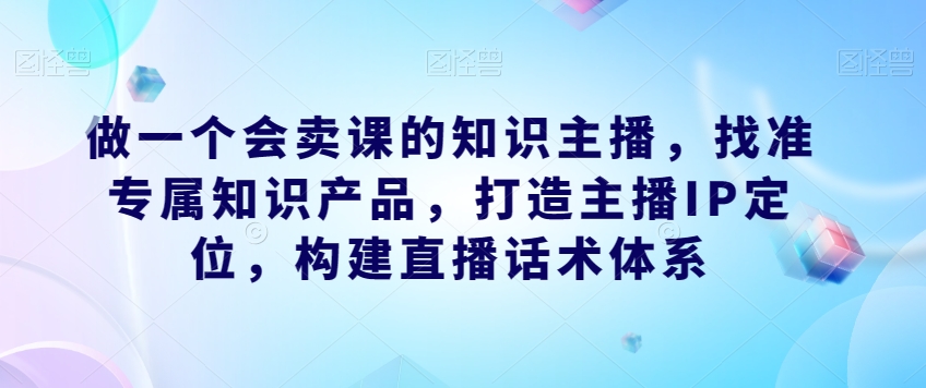 做一个会卖课的知识主播,找准专属知识产品,构建直播话术体系,掌握落地运营能力 做一个会卖课的知识主播,找准专属知识产品,构建直播话术体系,掌握落地运营能力