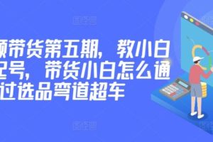 价值2980短视频带货第五期，教小白如何起号，带货小白怎么通过选品弯道超车