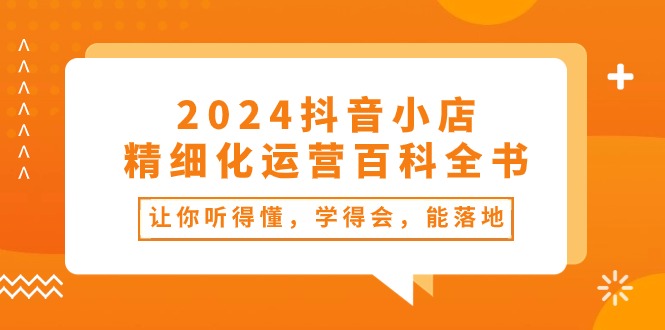 2024抖音小店-精细化运营百科全书:让你听得懂,学得会,能落地(34节课) 2024抖音小店-精细化运营百科全书:让你听得懂,学得会,能落地(34节课)