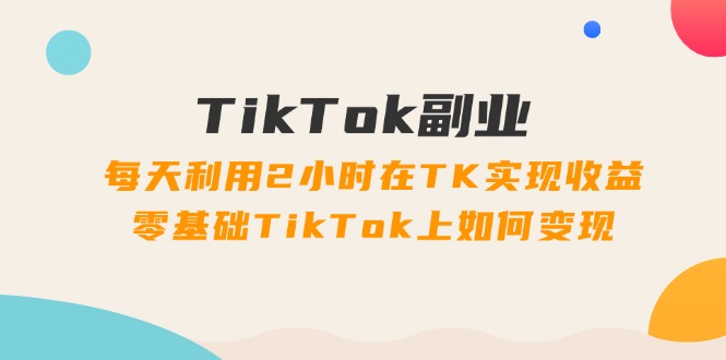 TikTok副业:每天利用2小时在TK实现收益,零基础TikTok上如何变现,34节程 TikTok副业:每天利用2小时在TK实现收益,零基础TikTok上如何变现,34节程